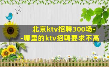 北京ktv招聘300场--哪里的ktv招聘要求不高